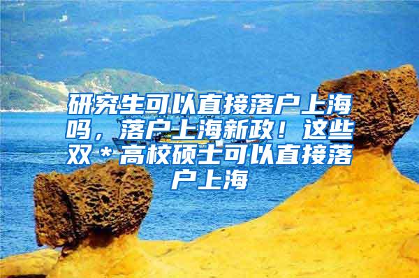 研究生可以直接落户上海吗，落户上海新政！这些双＊高校硕士可以直接落户上海
