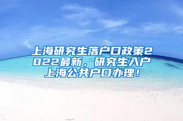 上海研究生落户口政策2022最新，研究生入户上海公共户口办理！