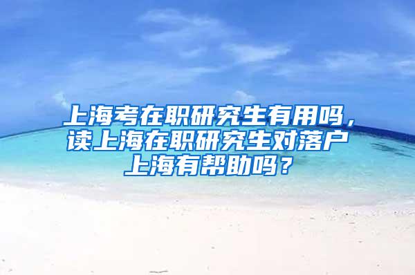 上海考在职研究生有用吗，读上海在职研究生对落户上海有帮助吗？
