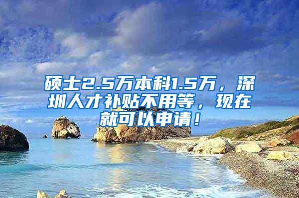 硕士2.5万本科1.5万，深圳人才补贴不用等，现在就可以申请！