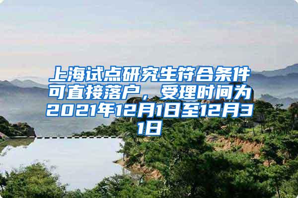 上海试点研究生符合条件可直接落户，受理时间为2021年12月1日至12月31日