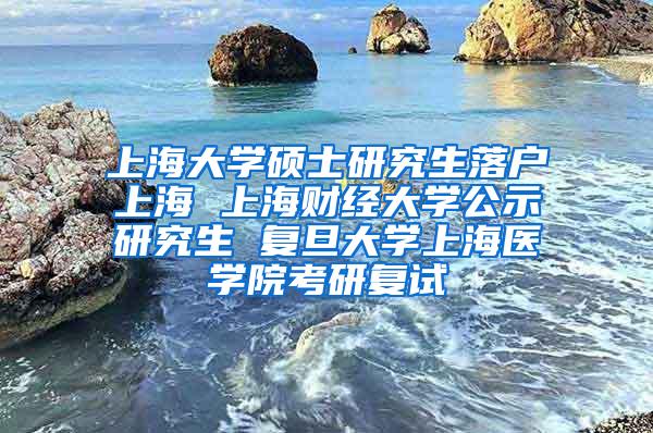上海大学硕士研究生落户上海 上海财经大学公示研究生 复旦大学上海医学院考研复试