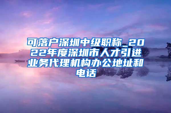可落户深圳中级职称_2022年度深圳市人才引进业务代理机构办公地址和电话