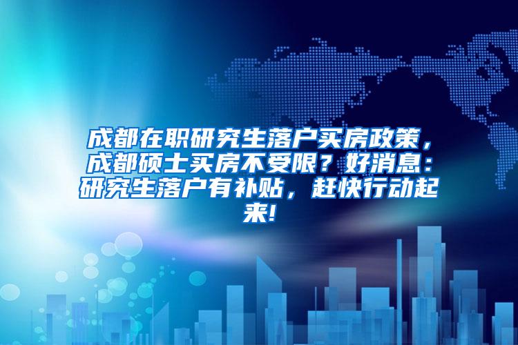 成都在职研究生落户买房政策，成都硕士买房不受限？好消息：研究生落户有补贴，赶快行动起来!
