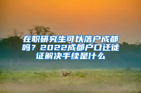 在职研究生可以落户成都吗？2022成都户口迁徙证解决手续是什么
