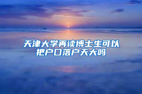 天津大学再读博士生可以把户囗落户天大吗