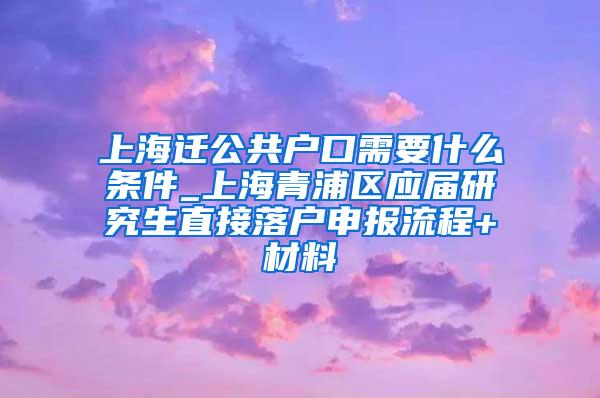 上海迁公共户口需要什么条件_上海青浦区应届研究生直接落户申报流程+材料