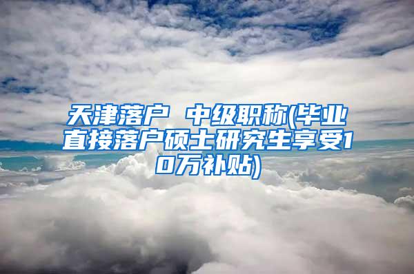 天津落户 中级职称(毕业直接落户硕士研究生享受10万补贴)