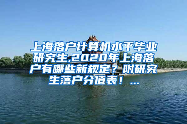 上海落户计算机水平毕业研究生,2020年上海落户有哪些新规定？附研究生落户分值表！...