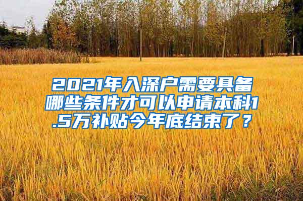 2021年入深户需要具备哪些条件才可以申请本科1.5万补贴今年底结束了？