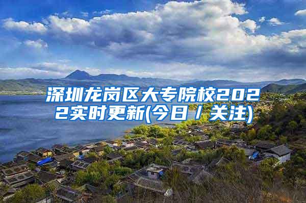 深圳龙岗区大专院校2022实时更新(今日／关注)