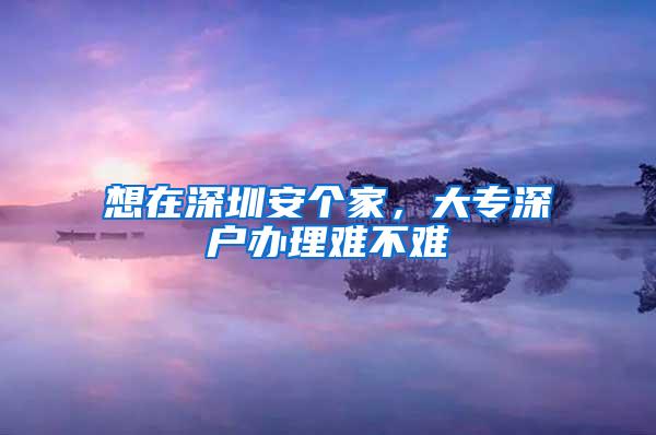 想在深圳安个家，大专深户办理难不难