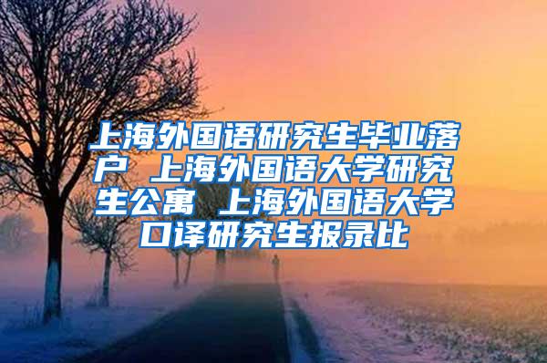 上海外国语研究生毕业落户 上海外国语大学研究生公寓 上海外国语大学口译研究生报录比