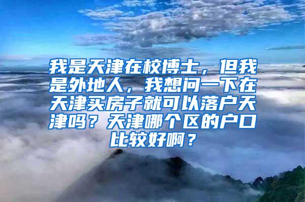 我是天津在校博士，但我是外地人，我想问一下在天津买房子就可以落户天津吗？天津哪个区的户口比较好啊？