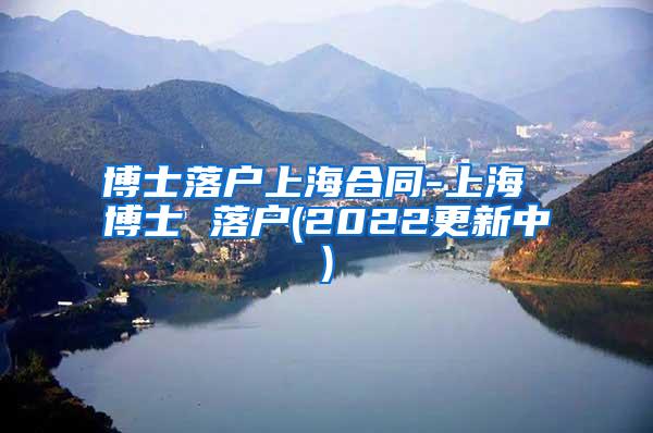 博士落户上海合同-上海 博士 落户(2022更新中)