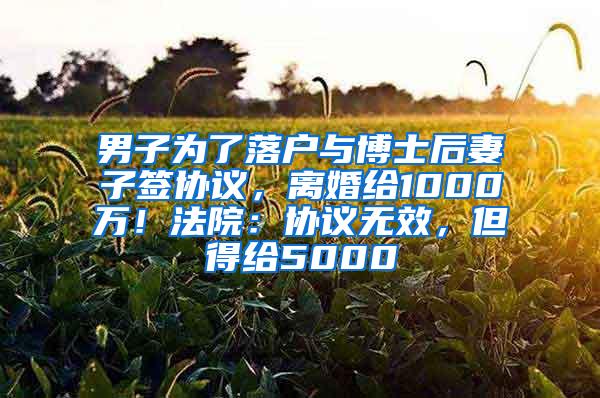 男子为了落户与博士后妻子签协议，离婚给1000万！法院：协议无效，但得给5000