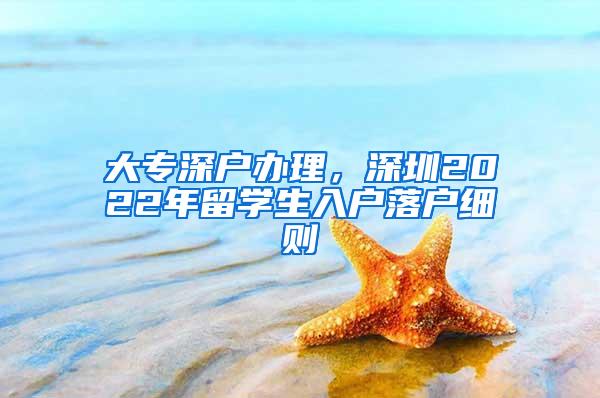 大专深户办理，深圳2022年留学生入户落户细则