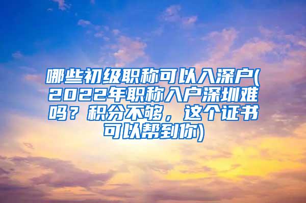 哪些初级职称可以入深户(2022年职称入户深圳难吗？积分不够，这个证书可以帮到你)