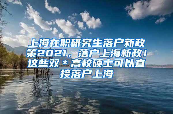上海在职研究生落户新政策2021，落户上海新政！这些双＊高校硕士可以直接落户上海