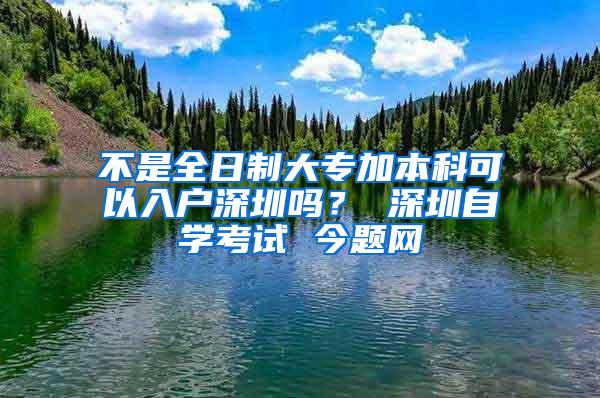 不是全日制大专加本科可以入户深圳吗？ 深圳自学考试 今题网