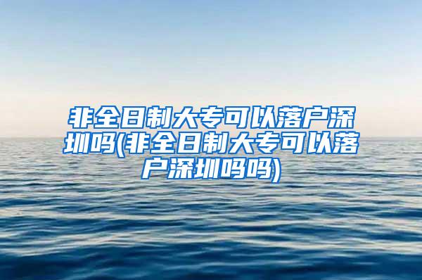 非全日制大专可以落户深圳吗(非全日制大专可以落户深圳吗吗)