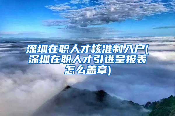 深圳在职人才核准制入户(深圳在职人才引进呈报表怎么盖章)
