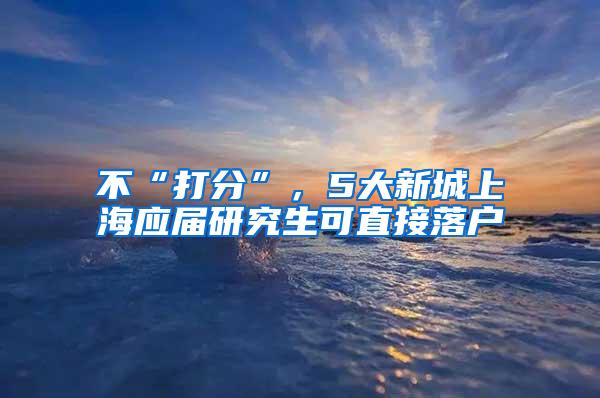 不“打分”，5大新城上海应届研究生可直接落户