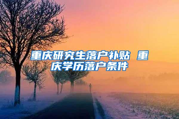 重庆研究生落户补贴 重庆学历落户条件