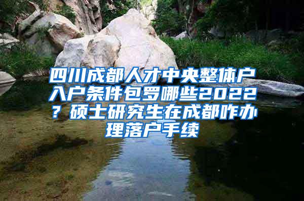 四川成都人才中央整体户入户条件包罗哪些2022？硕士研究生在成都咋办理落户手续