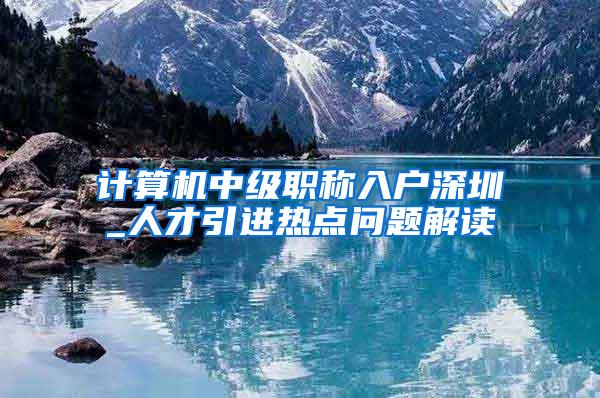 计算机中级职称入户深圳_人才引进热点问题解读