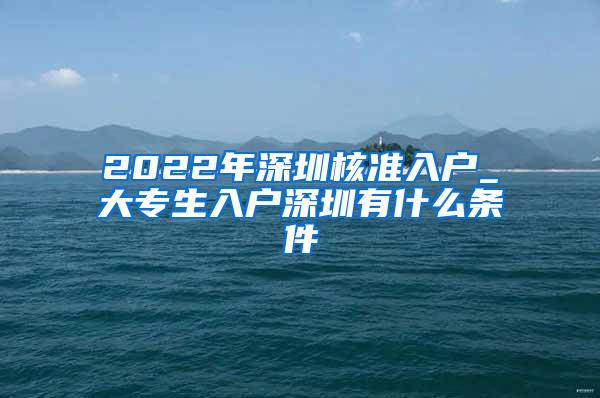 2022年深圳核准入户_大专生入户深圳有什么条件