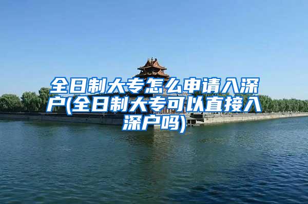 全日制大专怎么申请入深户(全日制大专可以直接入深户吗)