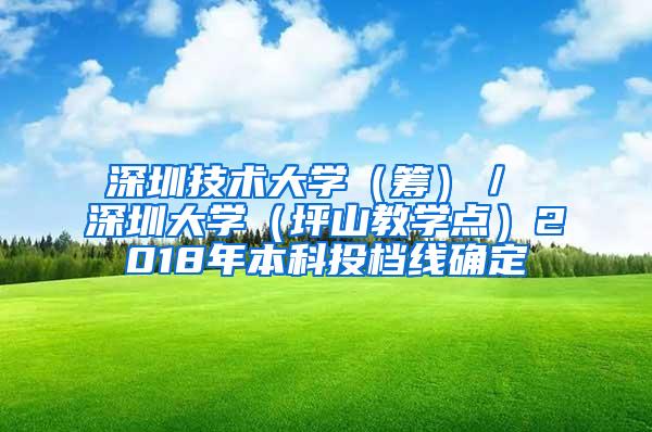 深圳技术大学（筹）／ 深圳大学（坪山教学点）2018年本科投档线确定