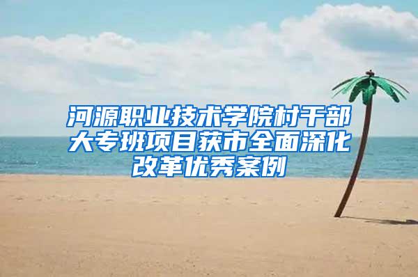 河源职业技术学院村干部大专班项目获市全面深化改革优秀案例