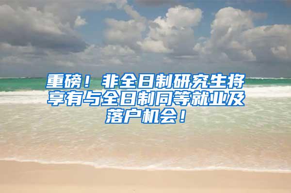 重磅！非全日制研究生将享有与全日制同等就业及落户机会！