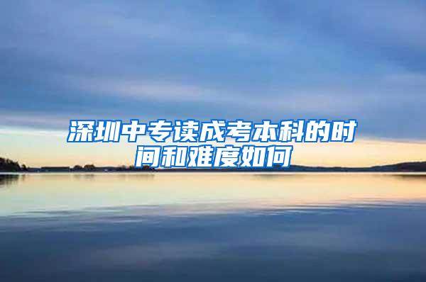 深圳中专读成考本科的时间和难度如何
