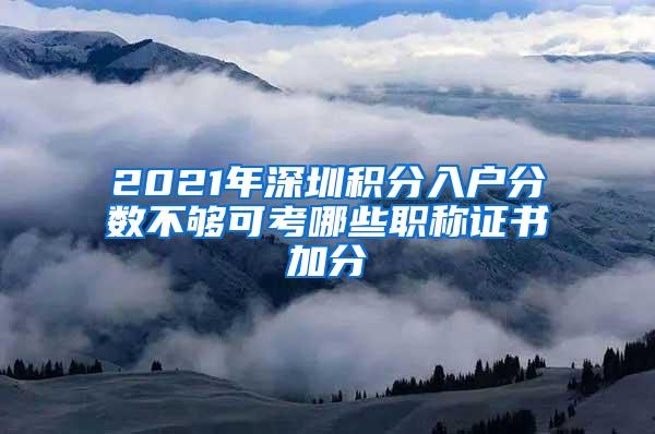 2021年深圳积分入户分数不够可考哪些职称证书加分