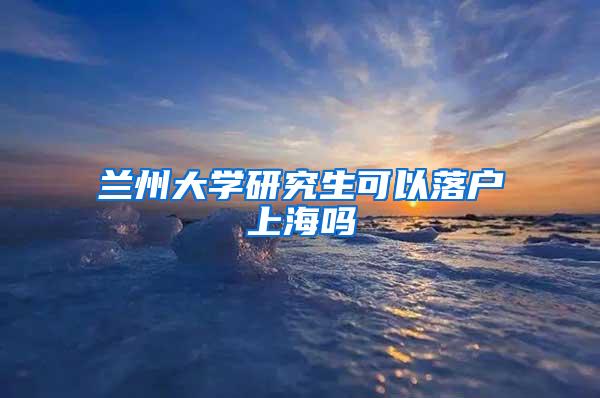 兰州大学研究生可以落户上海吗