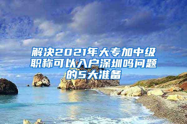 解决2021年大专加中级职称可以入户深圳吗问题的5大准备