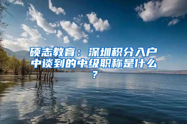硕志教育：深圳积分入户中谈到的中级职称是什么？