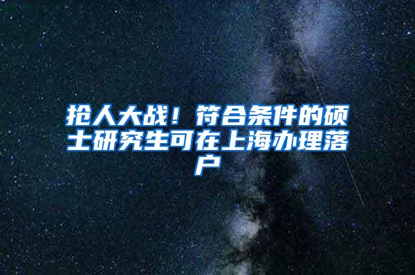 抢人大战！符合条件的硕士研究生可在上海办理落户