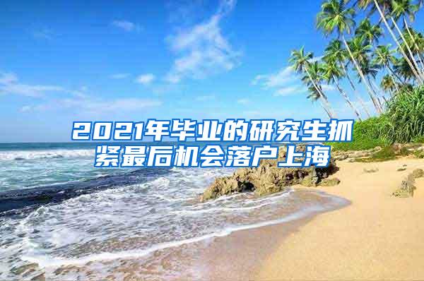 2021年毕业的研究生抓紧最后机会落户上海