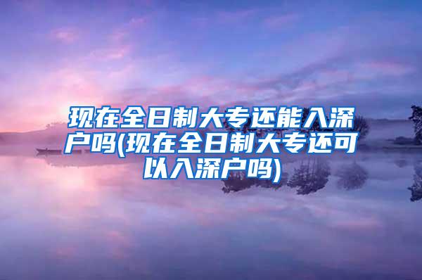 现在全日制大专还能入深户吗(现在全日制大专还可以入深户吗)