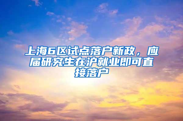 上海6区试点落户新政，应届研究生在沪就业即可直接落户