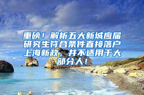 重磅！解析五大新城应届研究生符合条件直接落户上海新政，并不适用于大部分人！