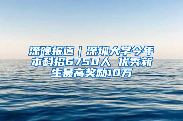 深晚报道｜深圳大学今年本科招6750人 优秀新生最高奖励10万