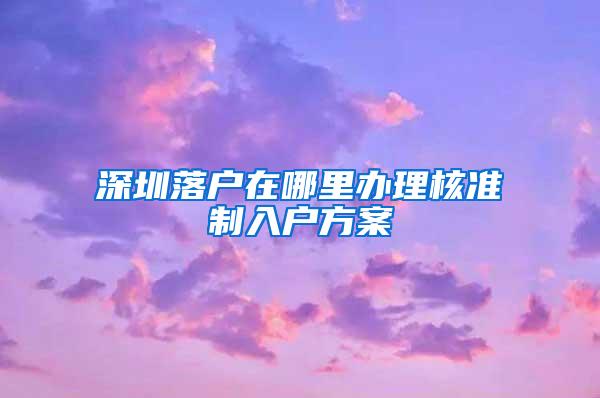 深圳落户在哪里办理核准制入户方案