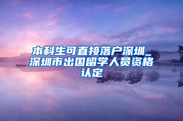 本科生可直接落户深圳_深圳市出国留学人员资格认定