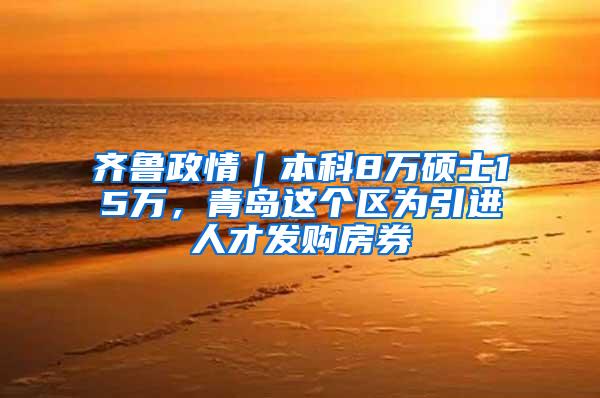 齐鲁政情｜本科8万硕士15万，青岛这个区为引进人才发购房券