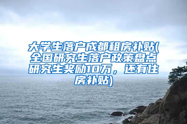 大学生落户成都租房补贴(全国研究生落户政策盘点研究生奖励10万，还有住房补贴)